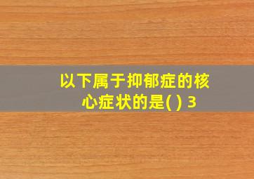 以下属于抑郁症的核心症状的是( ) 3